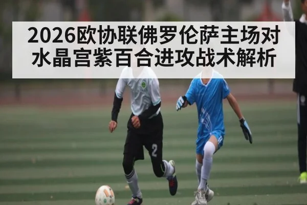 2026欧协联佛罗伦萨主场对水晶宫紫百合进攻战术解析