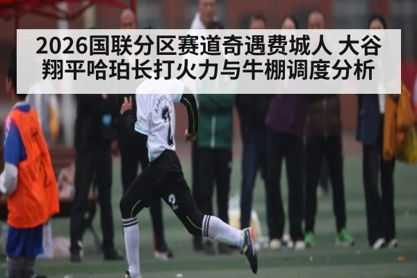 2026国联分区赛道奇遇费城人 大谷翔平哈珀长打火力与牛棚调度分析
